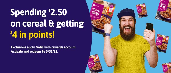 Spending $2.50 on cereal & getting $4 in points! Exclusions apply. Valid with rewards account. Activate and redeem by 5/31/22.